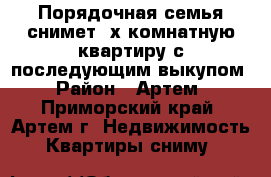 Порядочная семья снимет 3х комнатную квартиру с последующим выкупом › Район ­ Артем - Приморский край, Артем г. Недвижимость » Квартиры сниму   